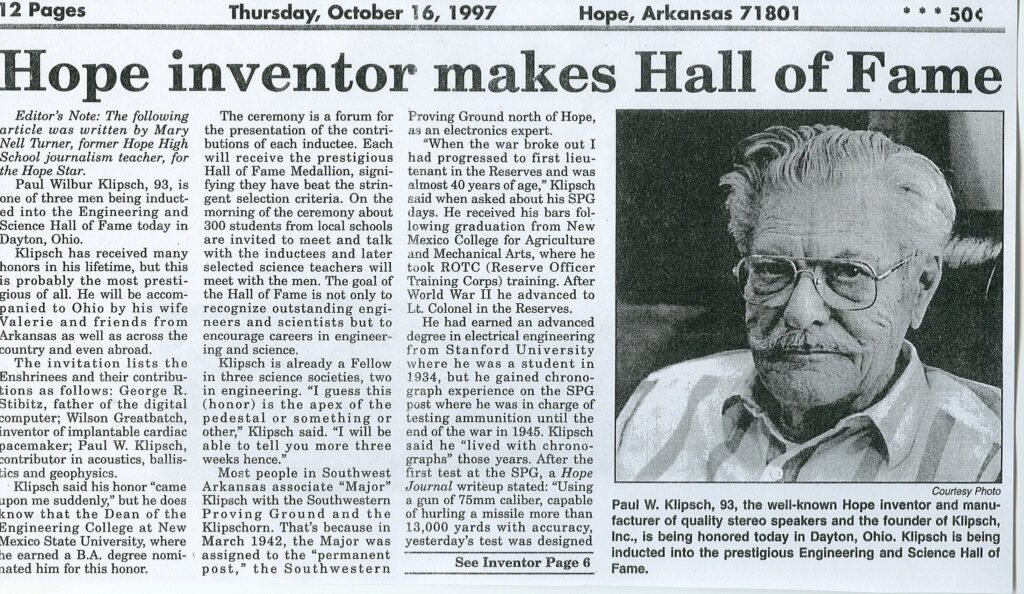 In 1997, Paul Klipsch was inducted into the Engineering and Science Hall of Fame, an honor shared by Thomas Edison, George Washington Carver and the Wright brothers. The Engineering and Science Hall of Fame recognizes those who have improved the quality of the human condition through an individual contribution using engineering and scientific principles.